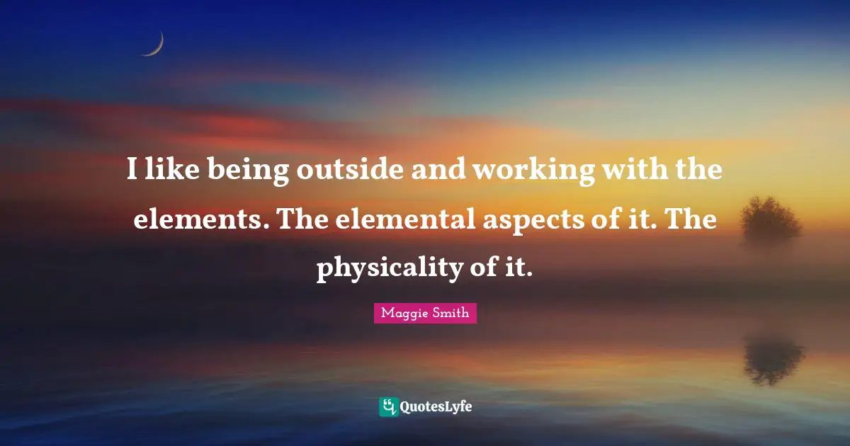 I like being outside and working with the elements. The elemental aspects of it. The physicality of it.