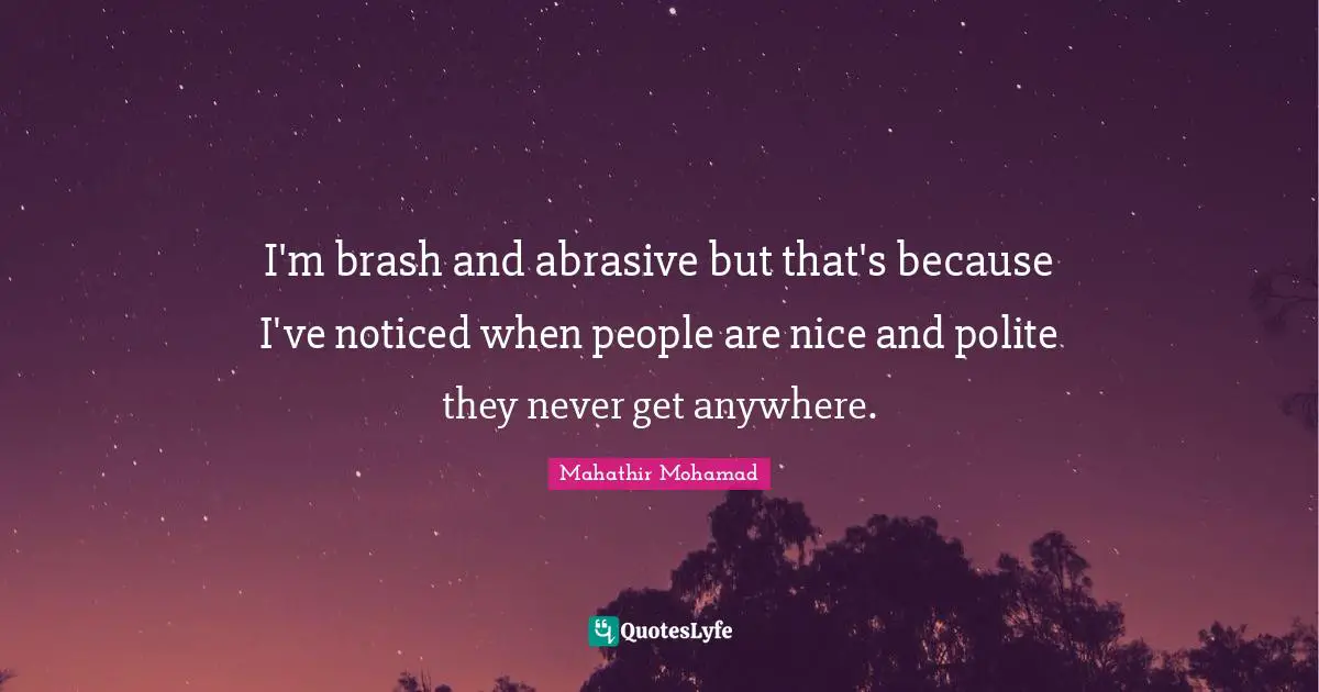 I'm brash and abrasive but that's because I've noticed when people are nice and polite they never get anywhere.