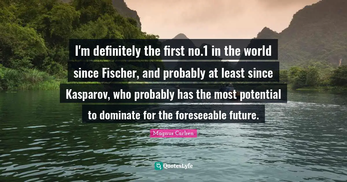 Fischer Quotes: "I'm definitely the first no.1 in the world since Fischer, and probably at least since Kasparov, who probably has the most potential to dominate for the foreseeable future."