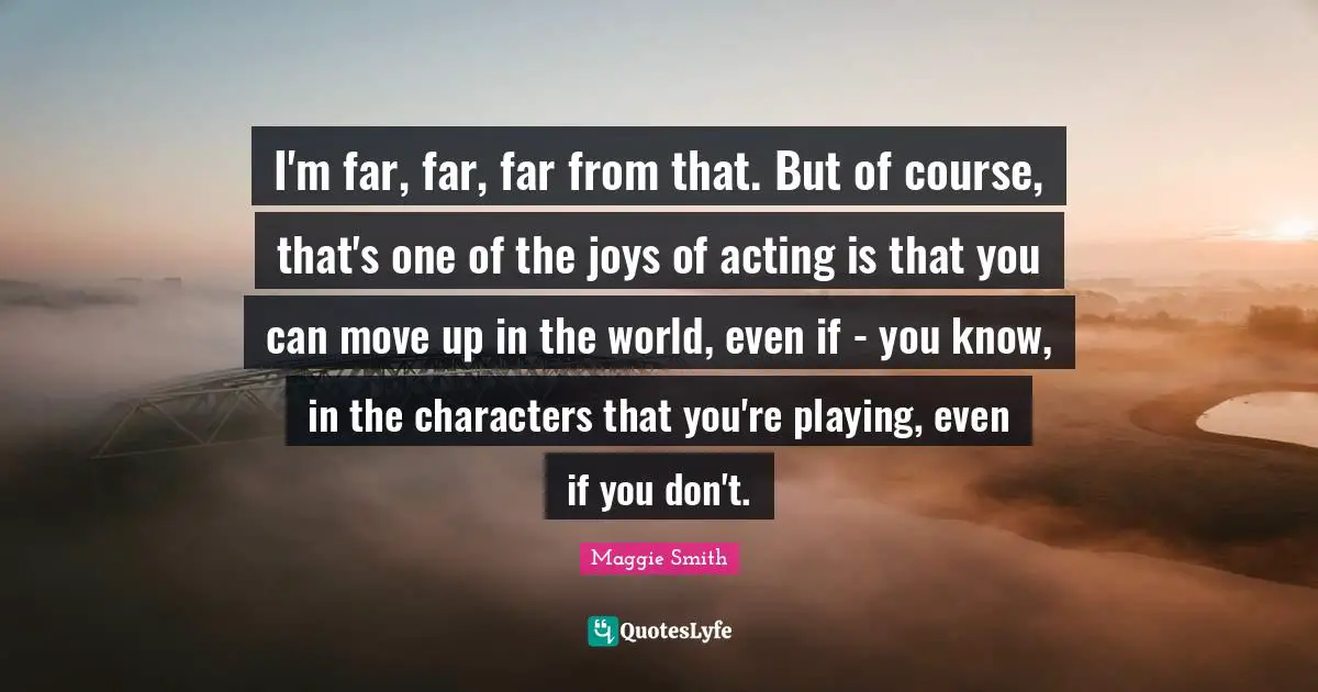Maggie Smith Quotes: "I'm far, far, far from that. But of course, that's one of the joys of acting is that you can move up in the world, even if - you know, in the characters that you're playing, even if you don't."