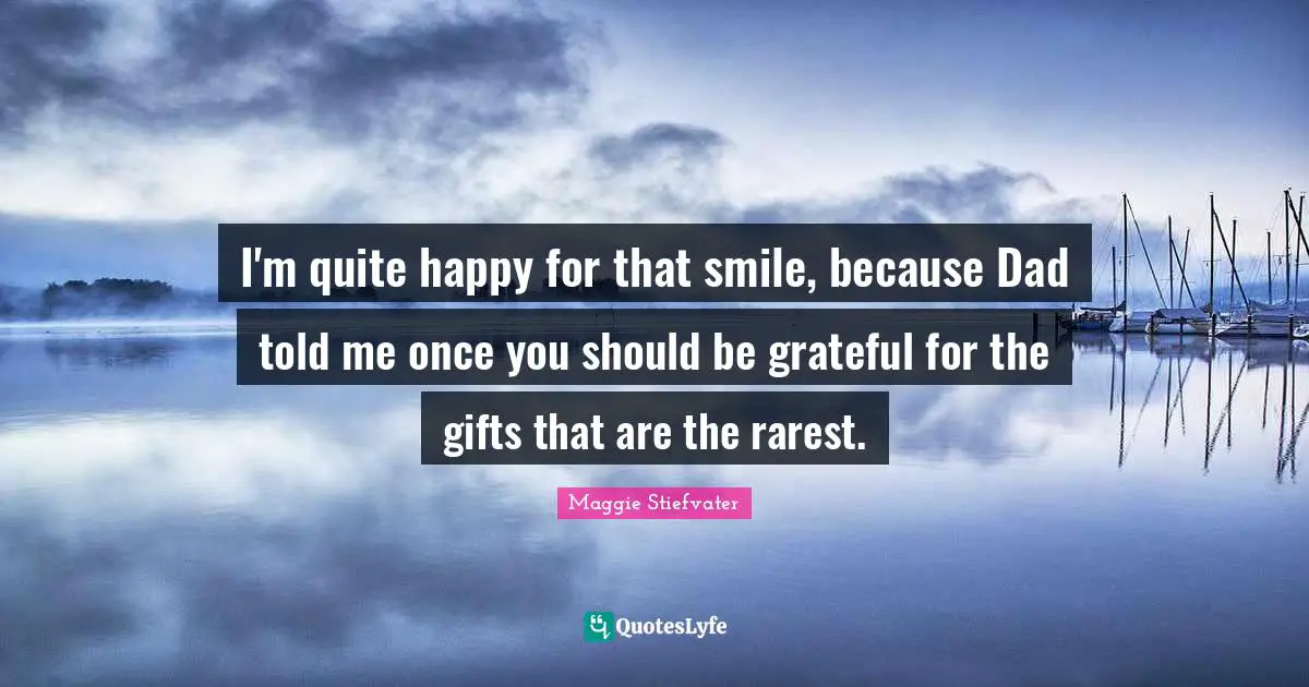 I'm quite happy for that smile, because Dad told me once you should be grateful for the gifts that are the rarest.