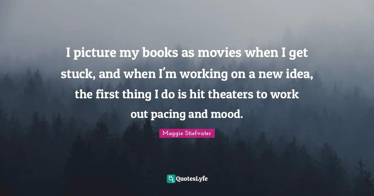 I picture my books as movies when I get stuck, and when I'm working on a new idea, the first thing I do is hit theaters to work out pacing and mood.