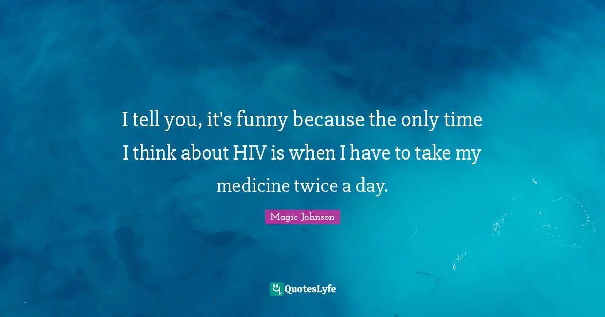 I tell you, it's funny because the only time I think about HIV is when I have to take my medicine twice a day.