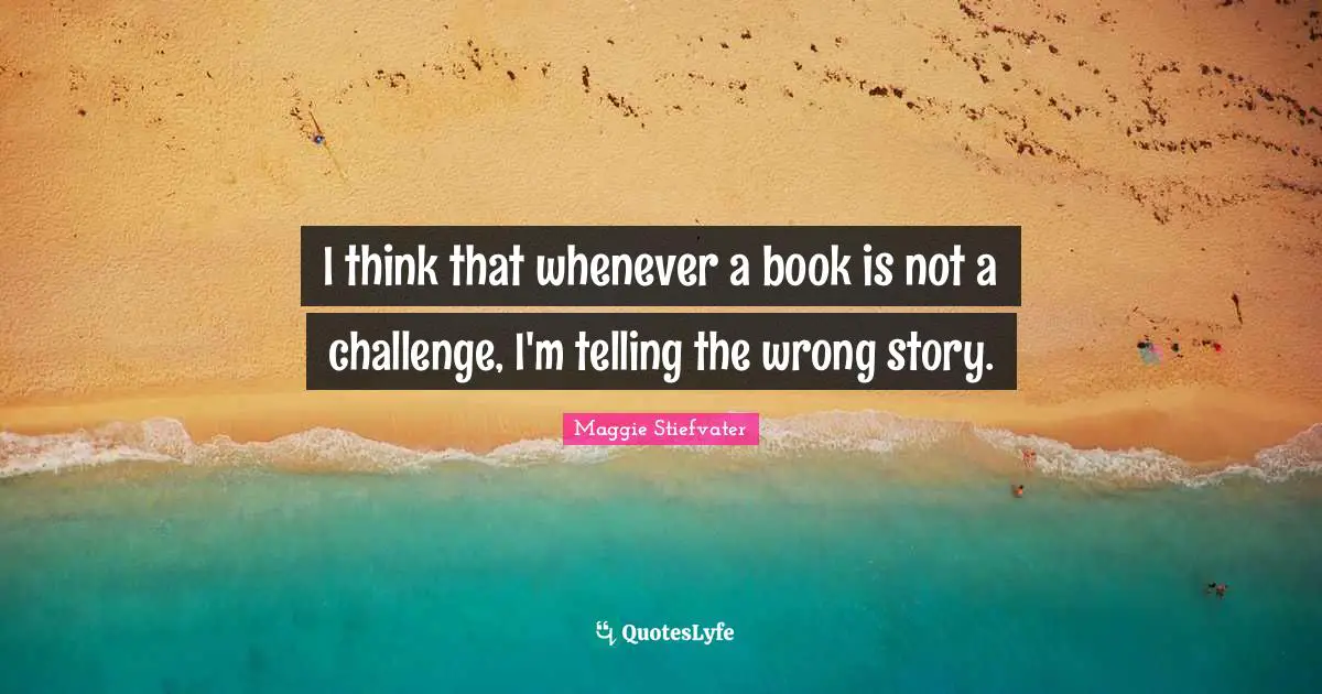 I think that whenever a book is not a challenge, I'm telling the wrong story.