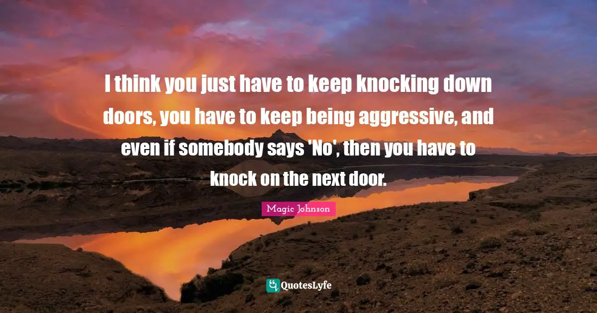 I think you just have to keep knocking down doors, you have to keep being aggressive, and even if somebody says 'No', then you have to knock on the next door.