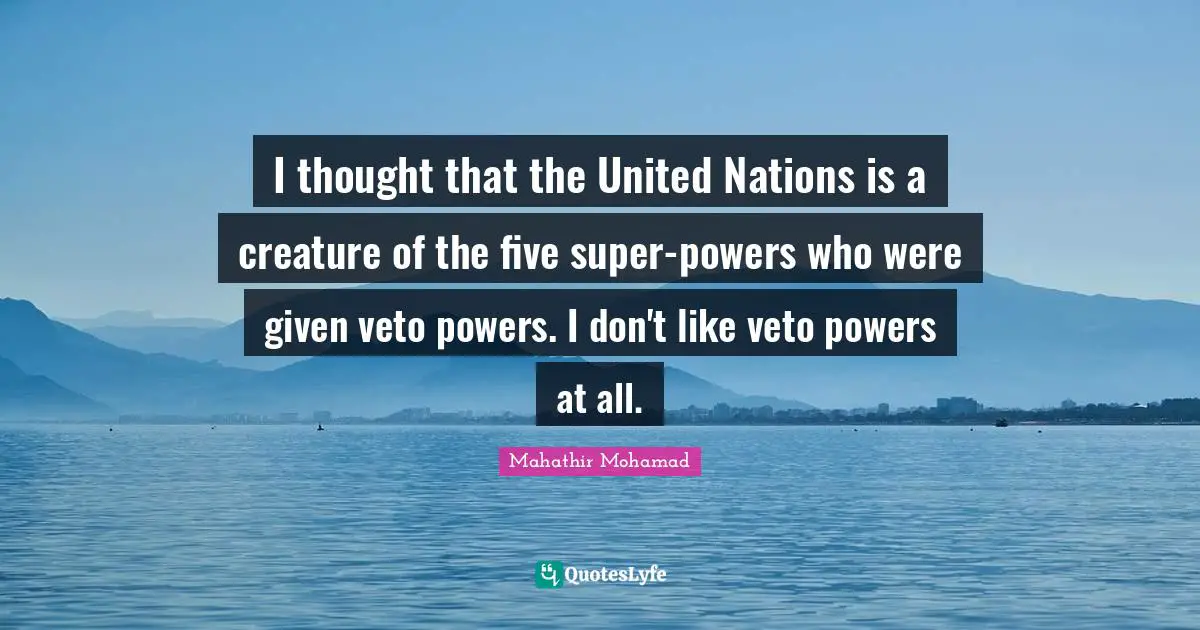 I thought that the United Nations is a creature of the five super-powers who were given veto powers. I don't like veto powers at all.
