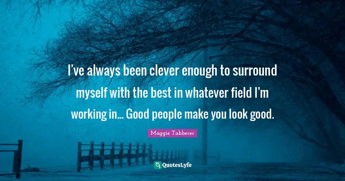 I've always been clever enough to surround myself with the best in whatever field I'm working in... Good people make you look good.