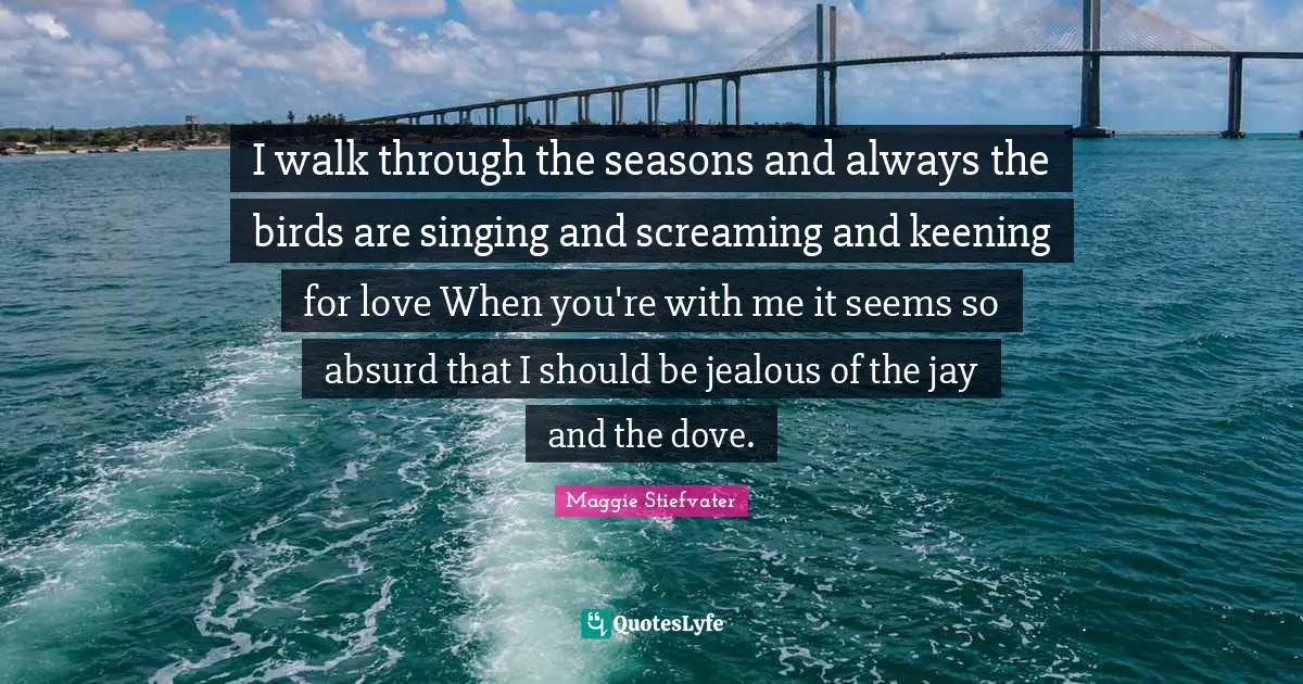 I walk through the seasons and always the birds are singing and screaming and keening for love When you're with me it seems so absurd that I should be jealous of the jay and the dove.