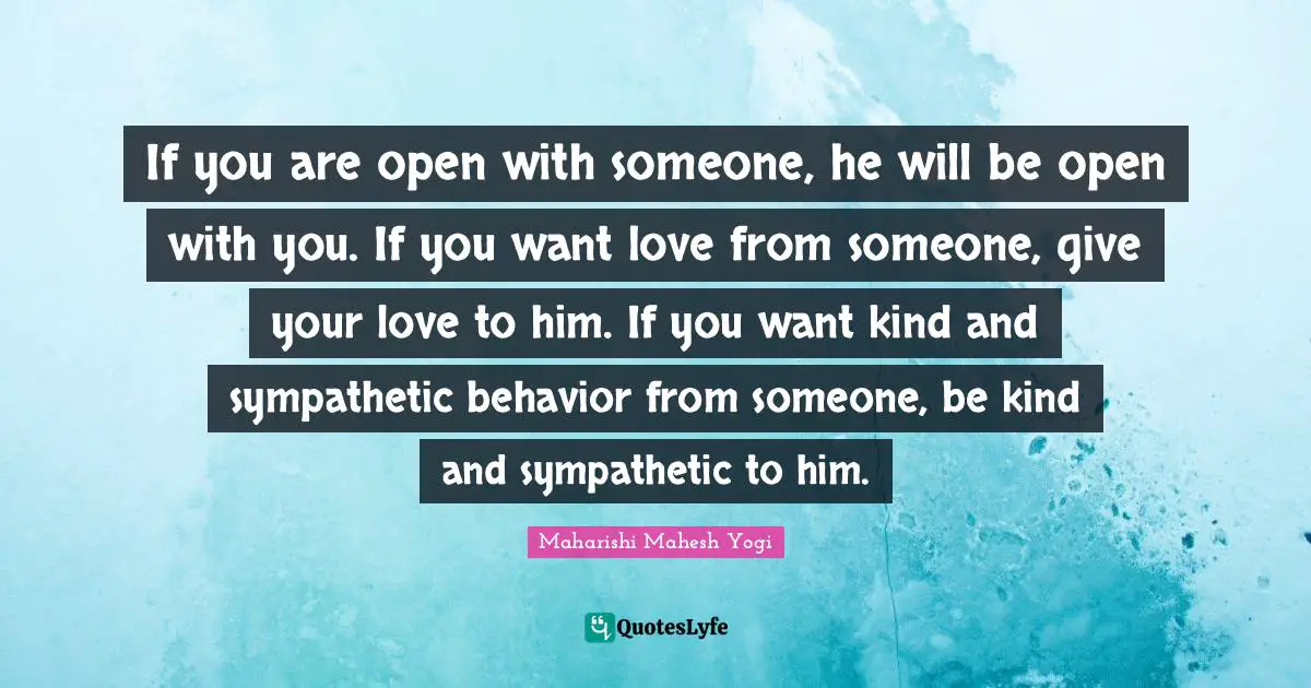 Maharishi Mahesh Yogi Quotes: "If you are open with someone, he will be open with you. If you want love from someone, give your love to him. If you want kind and sympathetic behavior from someone, be kind and sympathetic to him."