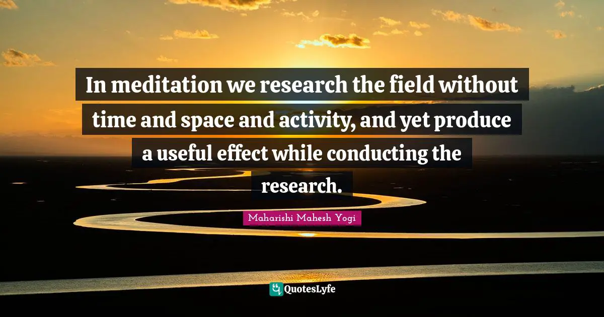 In meditation we research the field without time and space and activity, and yet produce a useful effect while conducting the research.