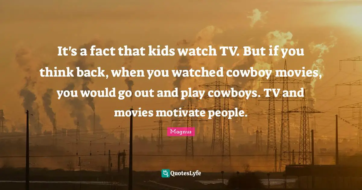 It's a fact that kids watch TV. But if you think back, when you watched cowboy movies, you would go out and play cowboys. TV and movies motivate people.
