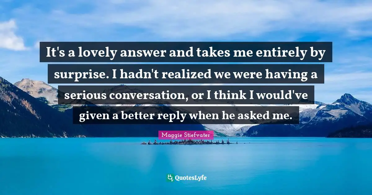 It's a lovely answer and takes me entirely by surprise. I hadn't realized we were having a serious conversation, or I think I would've given a better reply when he asked me.