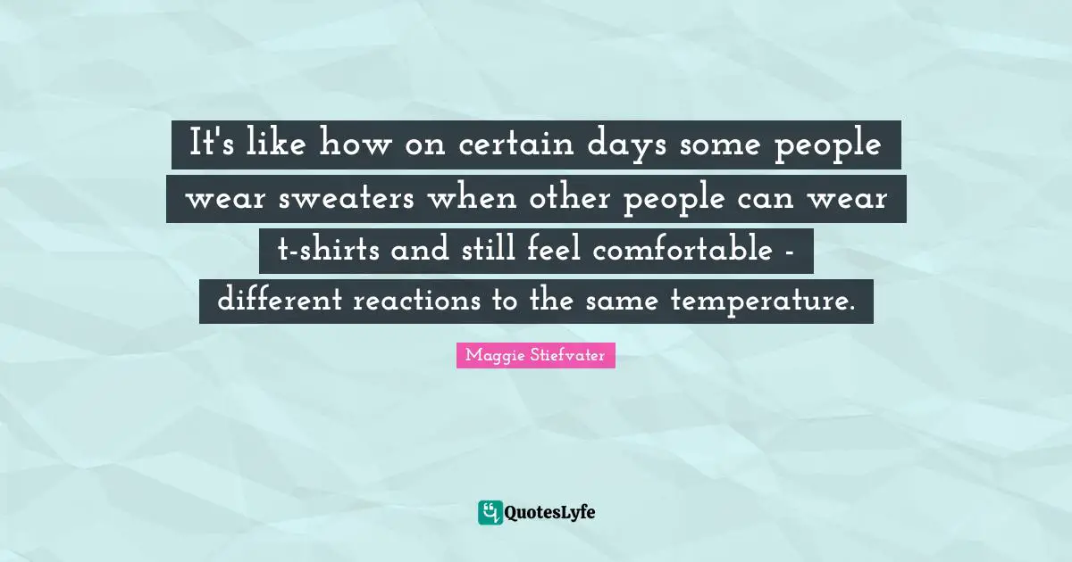 It's like how on certain days some people wear sweaters when other people can wear t-shirts and still feel comfortable - different reactions to the same temperature.