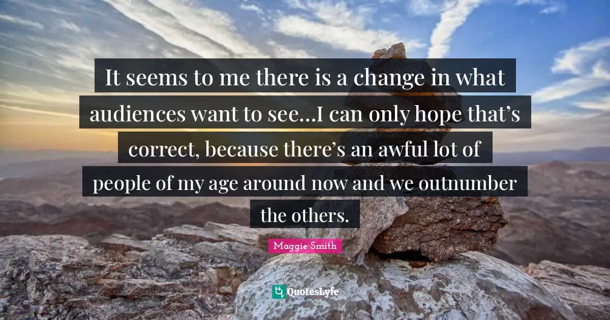 Maggie Smith Quotes: "It seems to me there is a change in what audiences want to see…I can only hope that’s correct, because there’s an awful lot of people of my age around now and we outnumber the others."