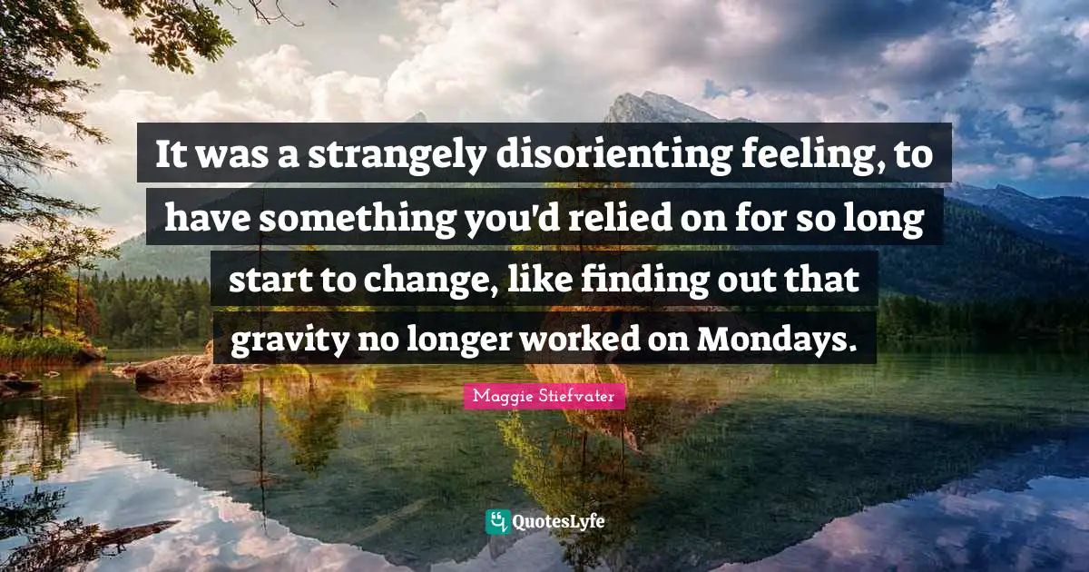 It was a strangely disorienting feeling, to have something you'd relied on for so long start to change, like finding out that gravity no longer worked on Mondays.