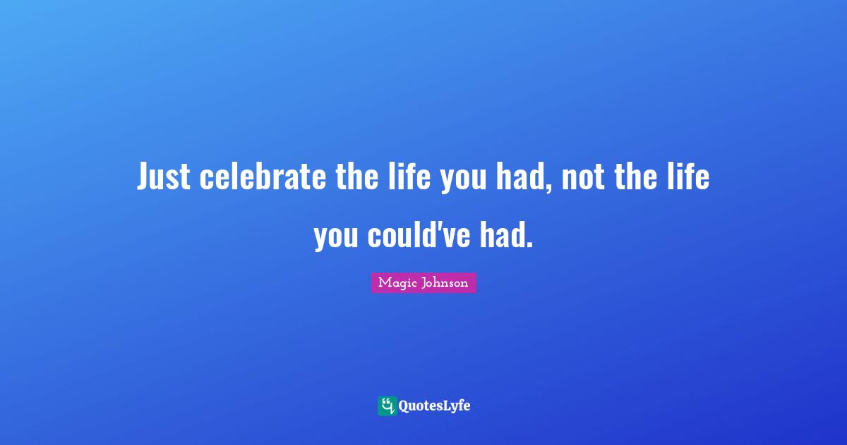 Just celebrate the life you had, not the life you could've had.