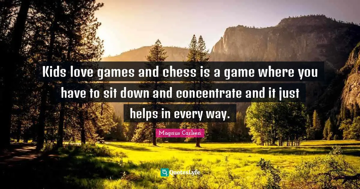 Kids love games and chess is a game where you have to sit down and concentrate and it just helps in every way.