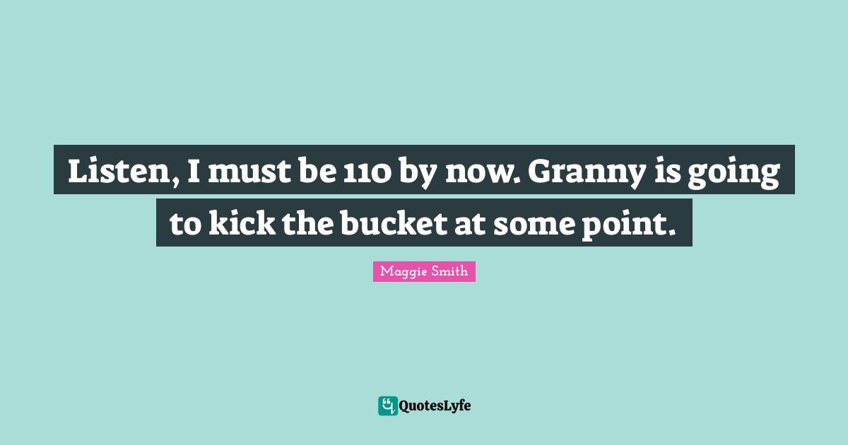 Listen, I must be 110 by now. Granny is going to kick the bucket at some point.