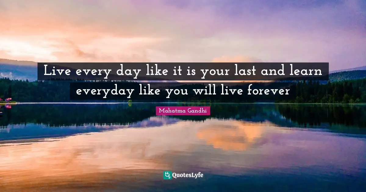 Live every day like it is your last and learn everyday like you will live forever