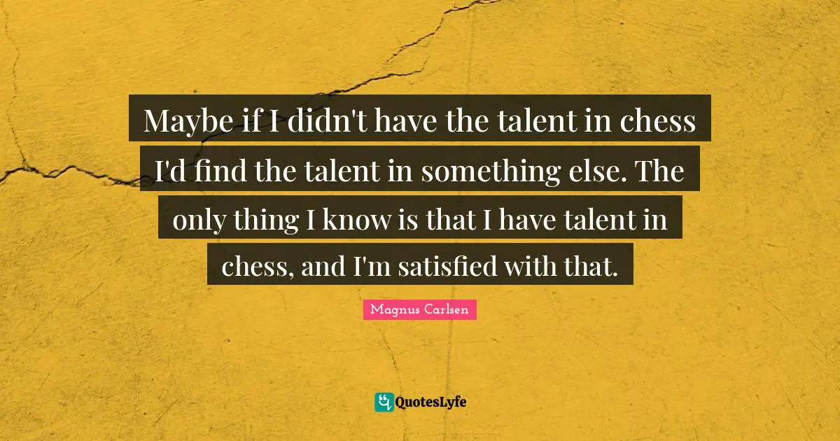 Maybe if I didn't have the talent in chess I'd find the talent in something else. The only thing I know is that I have talent in chess, and I'm satisfied with that.
