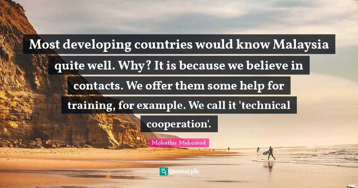 Most developing countries would know Malaysia quite well. Why? It is because we believe in contacts. We offer them some help for training, for example. We call it 'technical cooperation'.