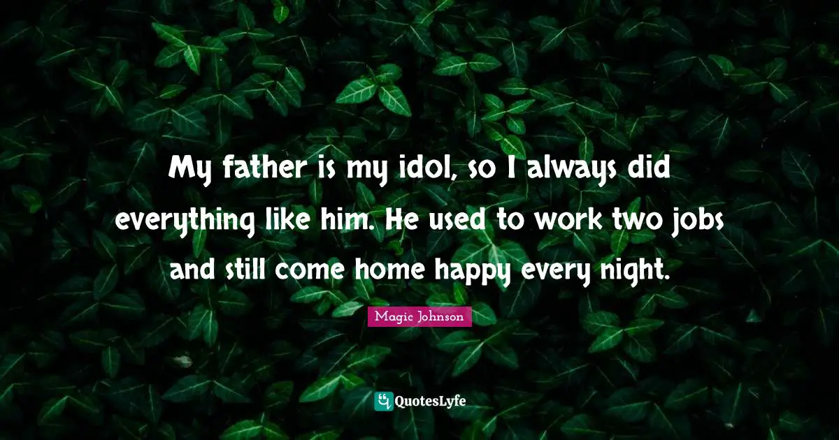My father is my idol, so I always did everything like him. He used to work two jobs and still come home happy every night.