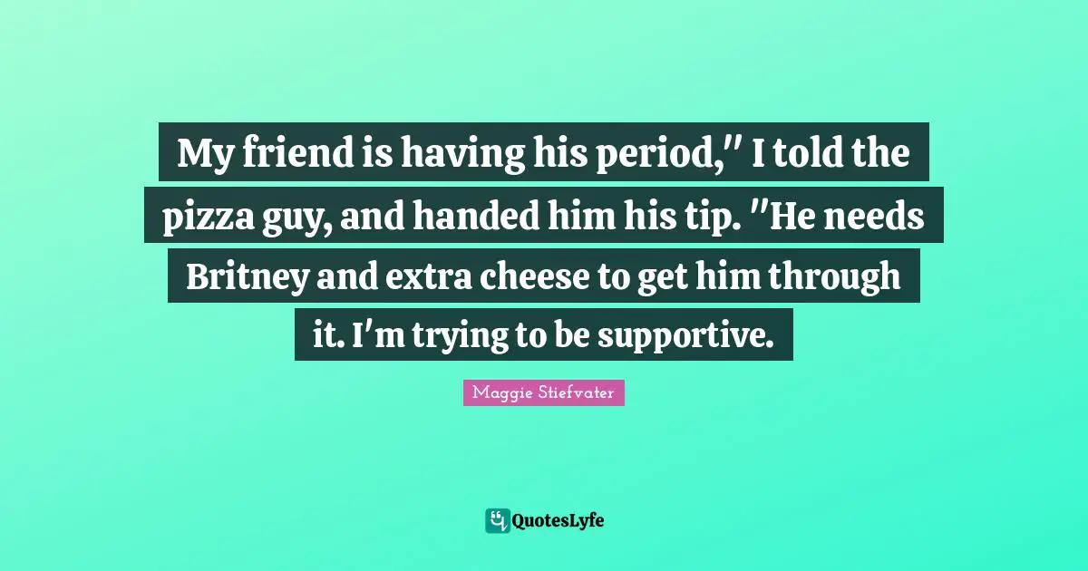 My friend is having his period," I told the pizza guy, and handed him his tip. "He needs Britney and extra cheese to get him through it. I'm trying to be supportive.