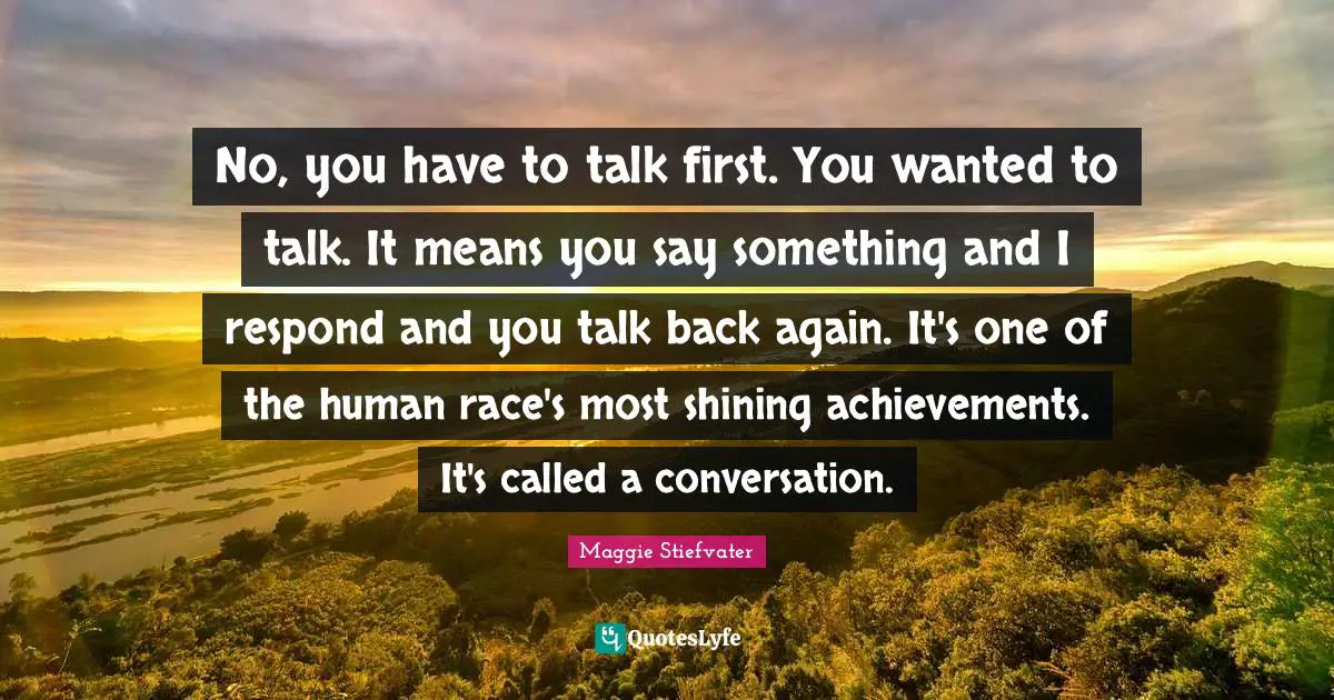 No, you have to talk first. You wanted to talk. It means you say something and I respond and you talk back again. It's one of the human race's most shining achievements. It's called a conversation.