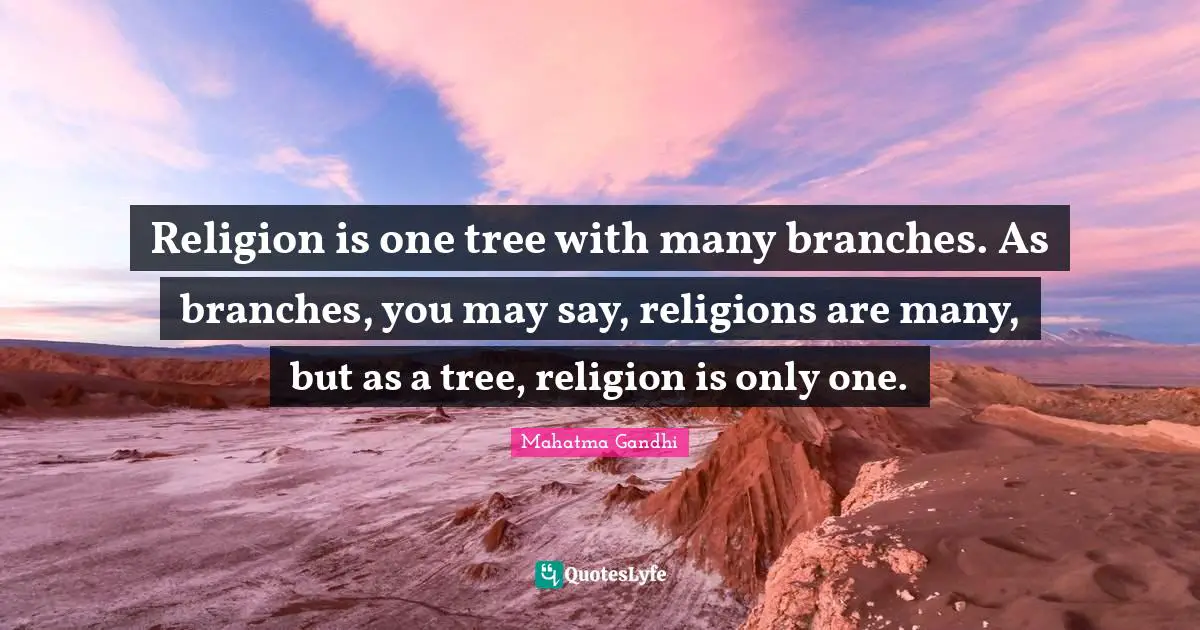 Religion is one tree with many branches. As branches, you may say, religions are many, but as a tree, religion is only one.