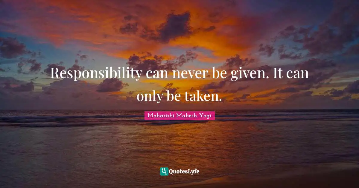 Responsibility can never be given. It can only be taken.