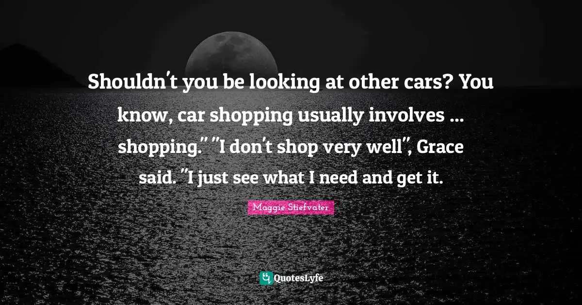 Shouldn't you be looking at other cars? You know, car shopping usually involves ... shopping." "I don't shop very well", Grace said. "I just see what I need and get it.