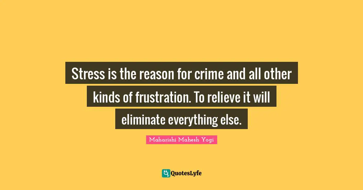 Stress is the reason for crime and all other kinds of frustration. To relieve it will eliminate everything else.