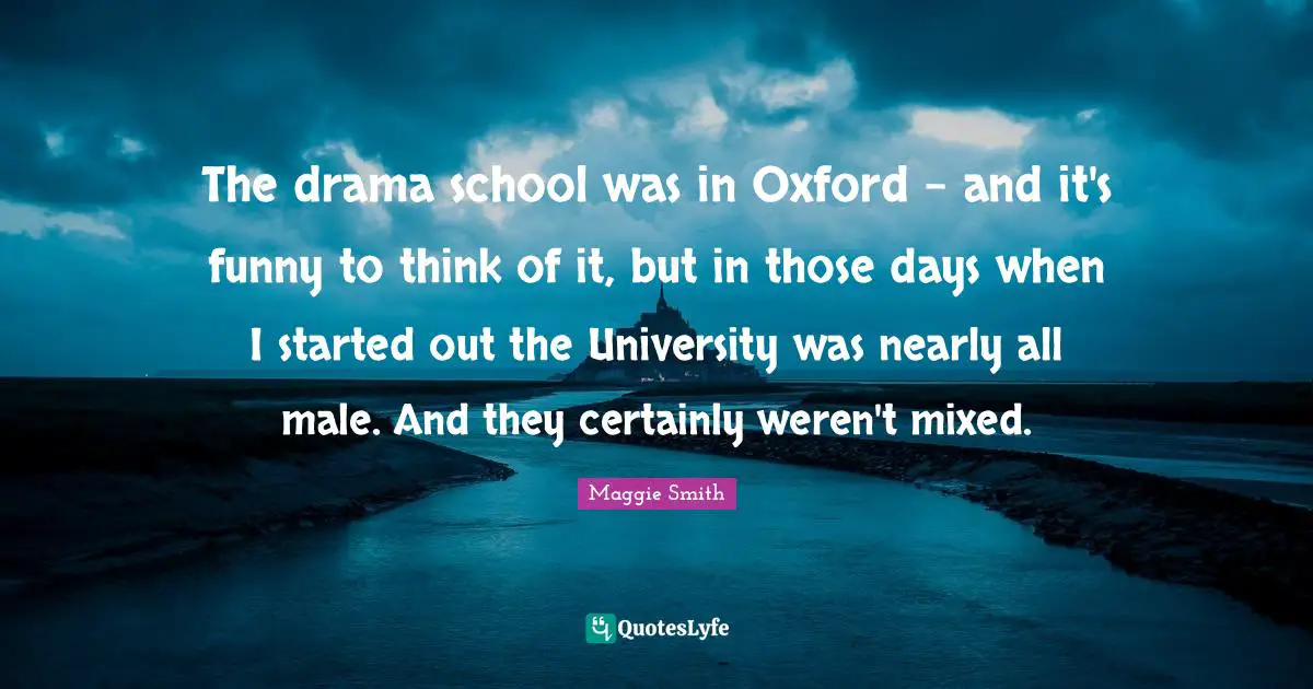 Maggie Smith Quotes: "The drama school was in Oxford - and it's funny to think of it, but in those days when I started out the University was nearly all male. And they certainly weren't mixed."
