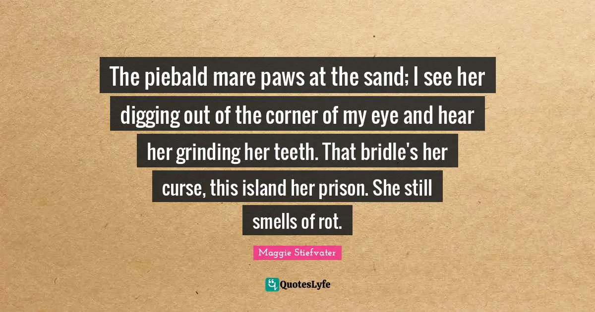 The piebald mare paws at the sand; I see her digging out of the corner of my eye and hear her grinding her teeth. That bridle's her curse, this island her prison. She still smells of rot.