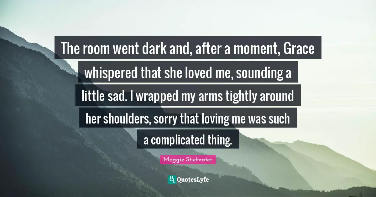 The room went dark and, after a moment, Grace whispered that she loved me, sounding a little sad. I wrapped my arms tightly around her shoulders, sorry that loving me was such a complicated thing.