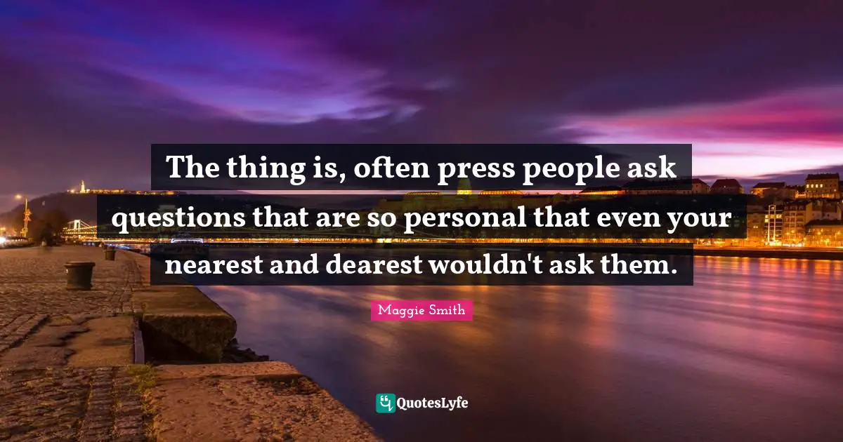 Maggie Smith Quotes: "The thing is, often press people ask questions that are so personal that even your nearest and dearest wouldn't ask them."