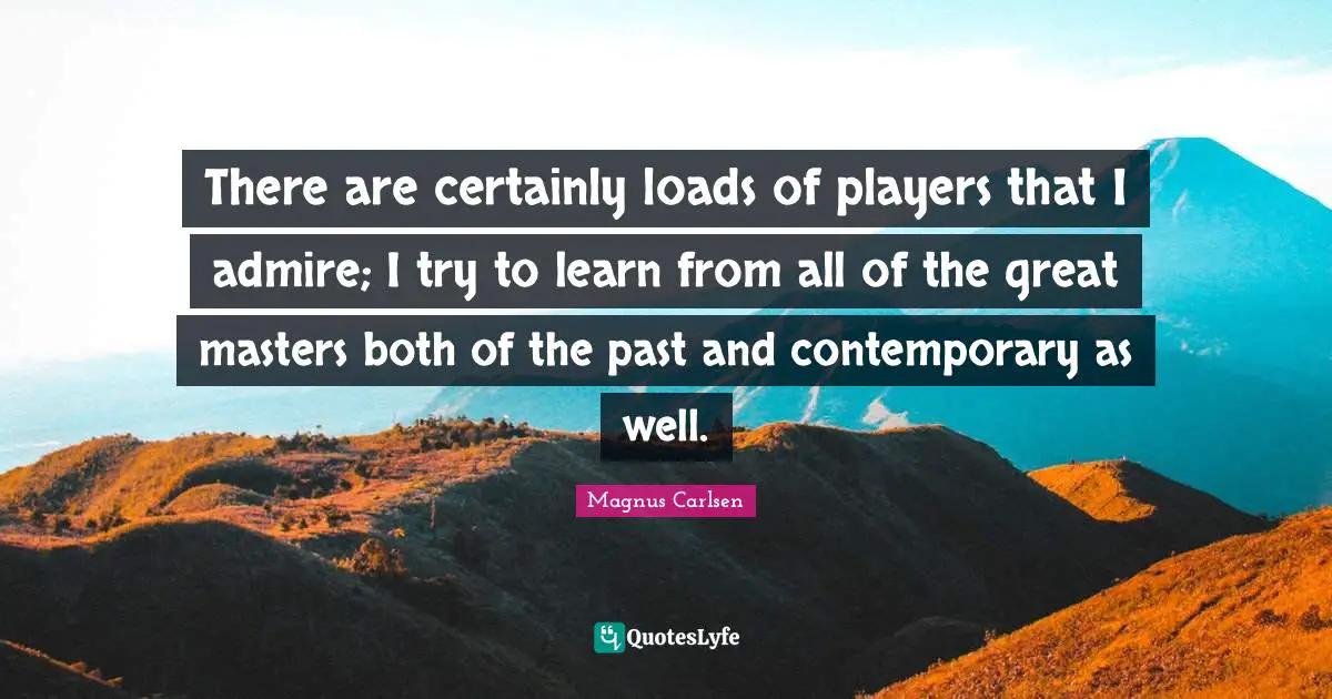 There are certainly loads of players that I admire; I try to learn from all of the great masters both of the past and contemporary as well.