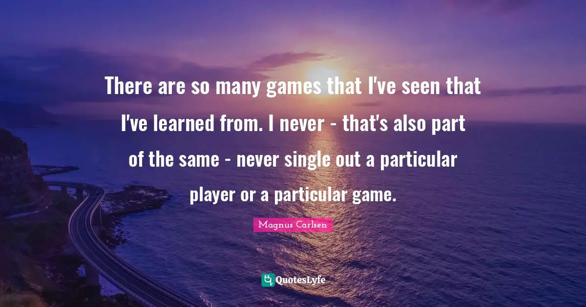 There are so many games that I've seen that I've learned from. I never - that's also part of the same - never single out a particular player or a particular game.