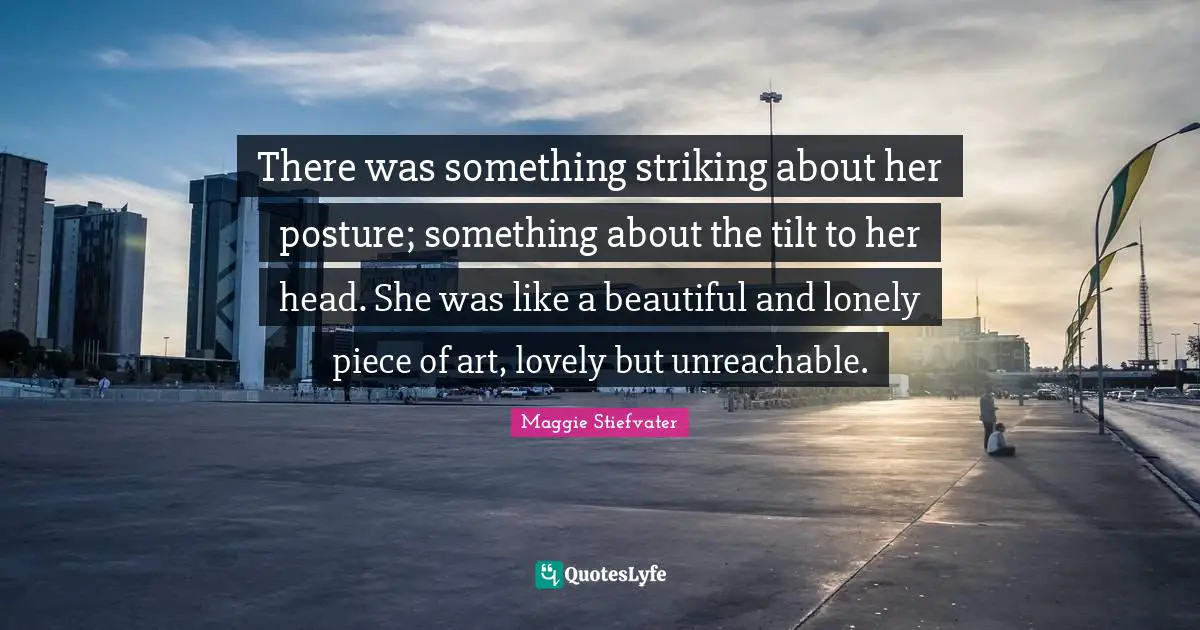There was something striking about her posture; something about the tilt to her head. She was like a beautiful and lonely piece of art, lovely but unreachable.