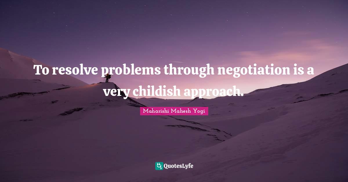 To resolve problems through negotiation is a very childish approach.