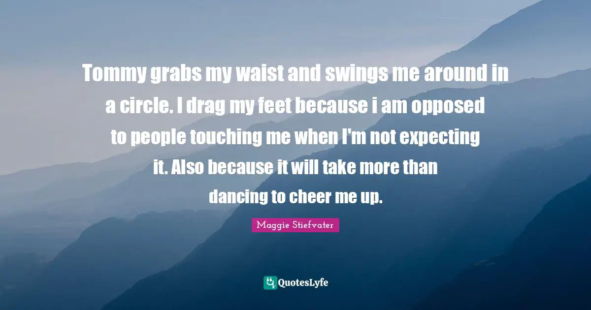 Tommy grabs my waist and swings me around in a circle. I drag my feet because i am opposed to people touching me when I'm not expecting it. Also because it will take more than dancing to cheer me up.