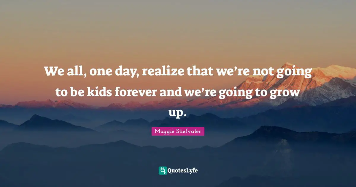 We all, one day, realize that we’re not going to be kids forever and we’re going to grow up.