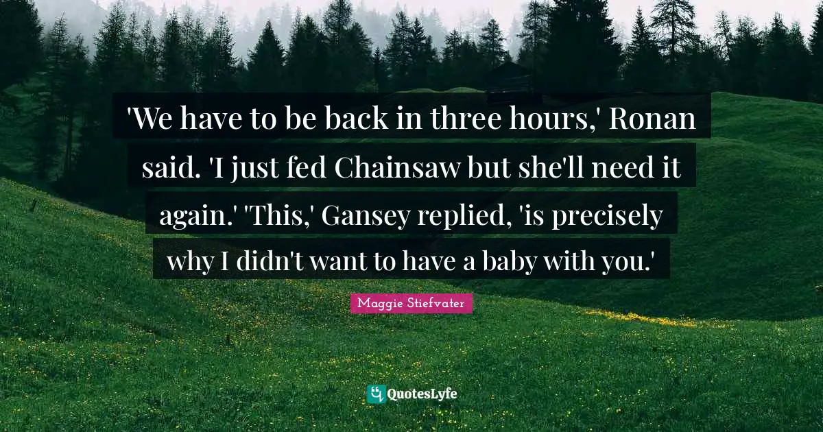 'We have to be back in three hours,' Ronan said. 'I just fed Chainsaw but she'll need it again.' 'This,' Gansey replied, 'is precisely why I didn't want to have a baby with you.'