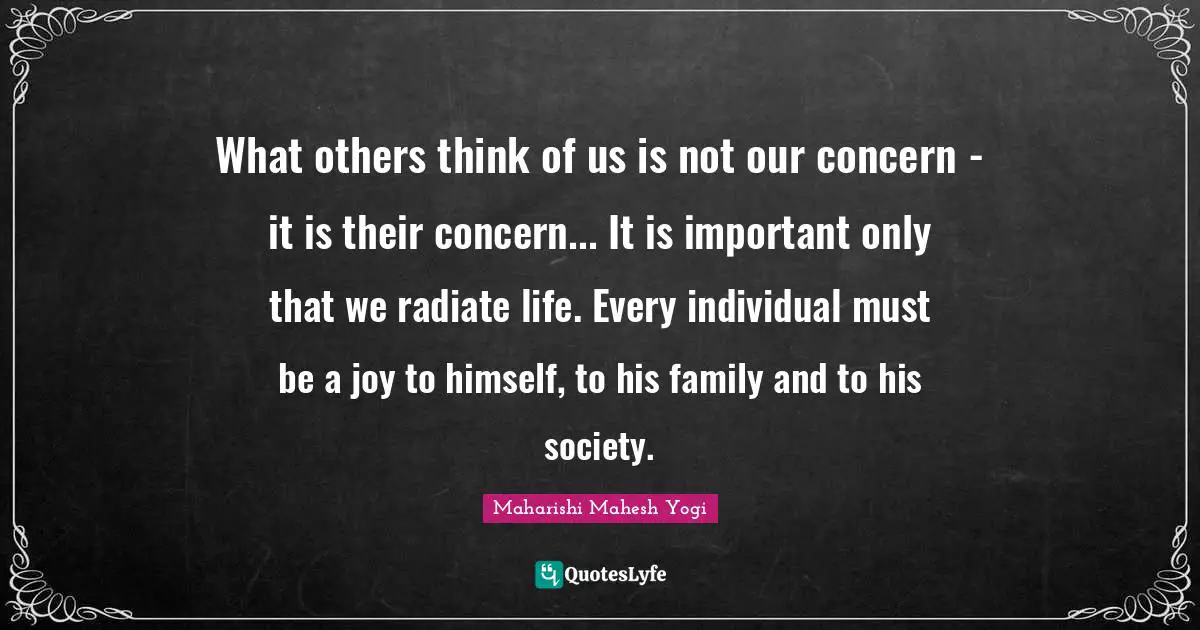 Maharishi Mahesh Yogi Quotes: "What others think of us is not our concern - it is their concern... It is important only that we radiate life. Every individual must be a joy to himself, to his family and to his society."