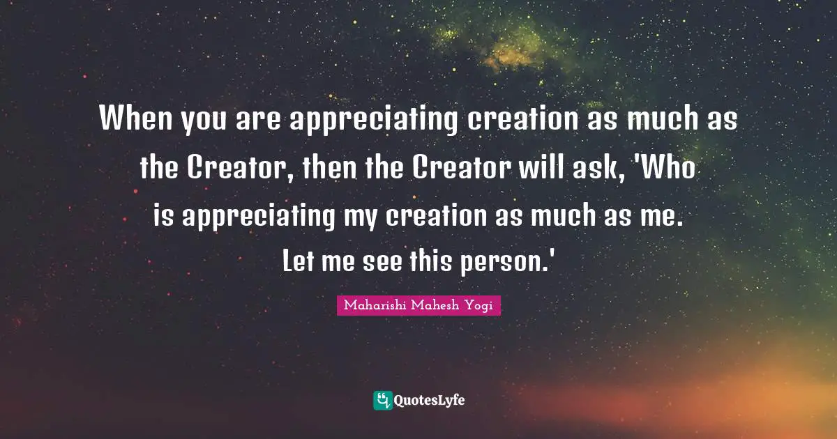When you are appreciating creation as much as the Creator, then the Creator will ask, 'Who is appreciating my creation as much as me. Let me see this person.'