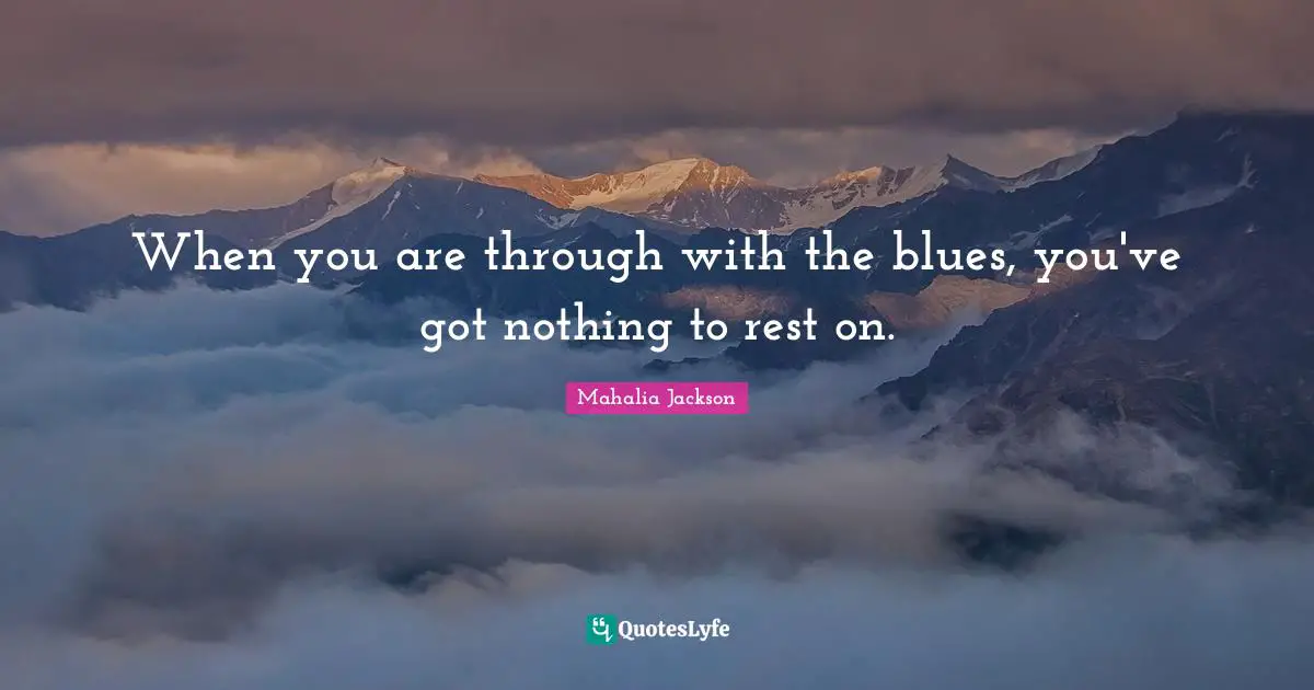 When you are through with the blues, you've got nothing to rest on.