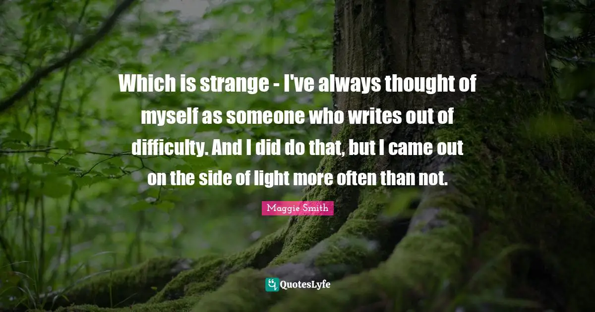 Maggie Smith Quotes: "Which is strange - I've always thought of myself as someone who writes out of difficulty. And I did do that, but I came out on the side of light more often than not."