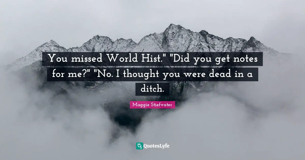You missed World Hist." "Did you get notes for me?" "No. I thought you were dead in a ditch.