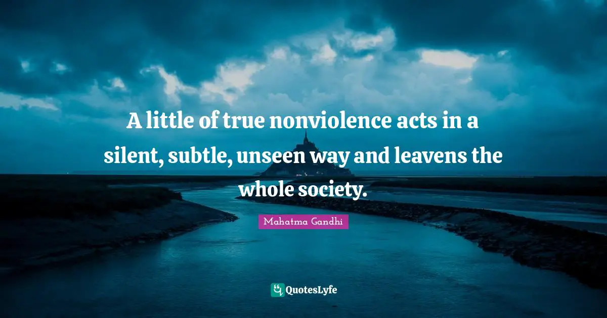 A little of true nonviolence acts in a silent, subtle, unseen way and leavens the whole society.