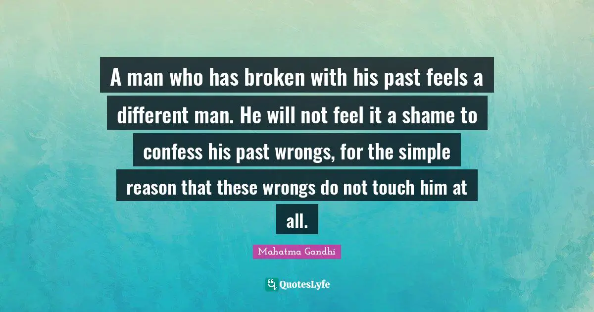 A man who has broken with his past feels a different man. He will not feel it a shame to confess his past wrongs, for the simple reason that these wrongs do not touch him at all.